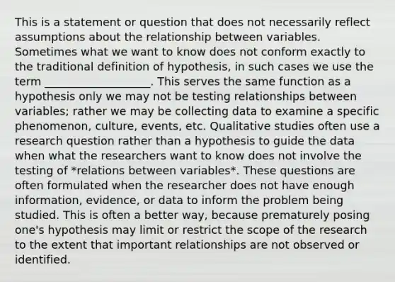 This is a statement or question that does not necessarily reflect assumptions about the relationship between variables. Sometimes what we want to know does not conform exactly to the traditional definition of hypothesis, in such cases we use the term ___________________. This serves the same function as a hypothesis only we may not be testing relationships between variables; rather we may be collecting data to examine a specific phenomenon, culture, events, etc. Qualitative studies often use a research question rather than a hypothesis to guide the data when what the researchers want to know does not involve the testing of *relations between variables*. These questions are often formulated when the researcher does not have enough information, evidence, or data to inform the problem being studied. This is often a better way, because prematurely posing one's hypothesis may limit or restrict the scope of the research to the extent that important relationships are not observed or identified.