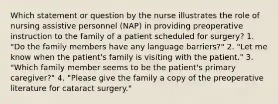 Which statement or question by the nurse illustrates the role of nursing assistive personnel (NAP) in providing preoperative instruction to the family of a patient scheduled for surgery? 1. "Do the family members have any language barriers?" 2. "Let me know when the patient's family is visiting with the patient." 3. "Which family member seems to be the patient's primary caregiver?" 4. "Please give the family a copy of the preoperative literature for cataract surgery."