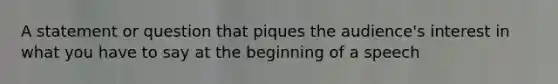 A statement or question that piques the audience's interest in what you have to say at the beginning of a speech