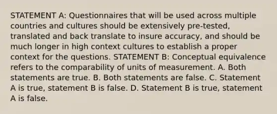 STATEMENT A: Questionnaires that will be used across multiple countries and cultures should be extensively pre-tested, translated and back translate to insure accuracy, and should be much longer in high context cultures to establish a proper context for the questions. STATEMENT B: Conceptual equivalence refers to the comparability of units of measurement. A. Both statements are true. B. Both statements are false. C. Statement A is true, statement B is false. D. Statement B is true, statement A is false.