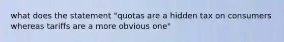 what does the statement "quotas are a hidden tax on consumers whereas tariffs are a more obvious one"