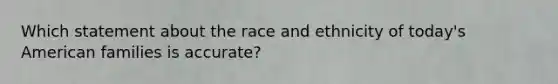 Which statement about the race and ethnicity of today's American families is accurate?