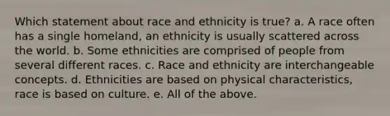 Which statement about race and ethnicity is true? a. A race often has a single homeland, an ethnicity is usually scattered across the world. b. Some ethnicities are comprised of people from several different races. c. Race and ethnicity are interchangeable concepts. d. Ethnicities are based on physical characteristics, race is based on culture. e. All of the above.