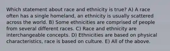 Which statement about race and ethnicity is true? A) A race often has a single homeland, an ethnicity is usually scattered across the world. B) Some ethnicities are comprised of people from several different races. C) Race and ethnicity are interchangeable concepts. D) Ethnicities are based on physical characteristics, race is based on culture. E) All of the above.