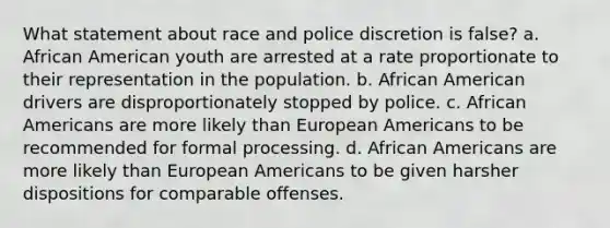 What statement about race and police discretion is false? a. African American youth are arrested at a rate proportionate to their representation in the population. b. African American drivers are disproportionately stopped by police. c. African Americans are more likely than European Americans to be recommended for formal processing. d. African Americans are more likely than European Americans to be given harsher dispositions for comparable offenses.