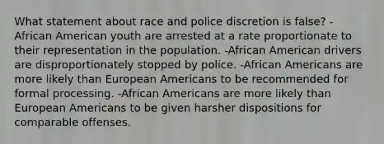 What statement about race and police discretion is false? -African American youth are arrested at a rate proportionate to their representation in the population. -African American drivers are disproportionately stopped by police. -African Americans are more likely than European Americans to be recommended for formal processing. -African Americans are more likely than European Americans to be given harsher dispositions for comparable offenses.