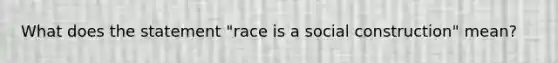 What does the statement "race is a social construction" mean?