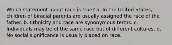 Which statement about race is true? a. In the United States, children of biracial parents are usually assigned the race of the father. b. Ethnicity and race are synonymous terms. c. Individuals may be of the same race but of different cultures. d. No social significance is usually placed on race.