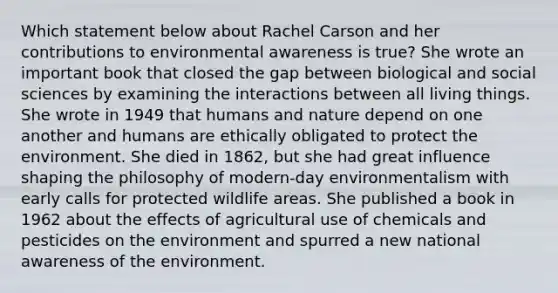 Which statement below about Rachel Carson and her contributions to environmental awareness is true? She wrote an important book that closed the gap between biological and social sciences by examining the interactions between all living things. She wrote in 1949 that humans and nature depend on one another and humans are ethically obligated to protect the environment. She died in 1862, but she had great influence shaping the philosophy of modern-day environmentalism with early calls for protected wildlife areas. She published a book in 1962 about the effects of agricultural use of chemicals and pesticides on the environment and spurred a new national awareness of the environment.