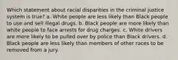 Which statement about racial disparities in the criminal justice system is true? a. White people are less likely than Black people to use and sell illegal drugs. b. Black people are more likely than white people to face arrests for drug charges. c. White drivers are more likely to be pulled over by police than Black drivers. d. Black people are less likely than members of other races to be removed from a jury.