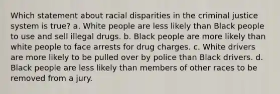 Which statement about racial disparities in the criminal justice system is true? a. White people are less likely than Black people to use and sell illegal drugs. b. Black people are more likely than white people to face arrests for drug charges. c. White drivers are more likely to be pulled over by police than Black drivers. d. Black people are less likely than members of other races to be removed from a jury.