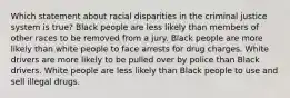 Which statement about racial disparities in the criminal justice system is true? Black people are less likely than members of other races to be removed from a jury. Black people are more likely than white people to face arrests for drug charges. White drivers are more likely to be pulled over by police than Black drivers. White people are less likely than Black people to use and sell illegal drugs.