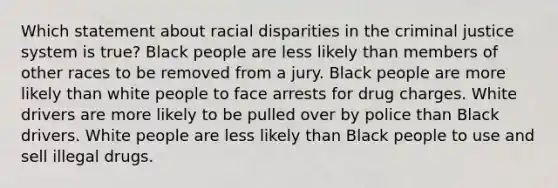 Which statement about racial disparities in the criminal justice system is true? Black people are less likely than members of other races to be removed from a jury. Black people are more likely than white people to face arrests for drug charges. White drivers are more likely to be pulled over by police than Black drivers. White people are less likely than Black people to use and sell illegal drugs.