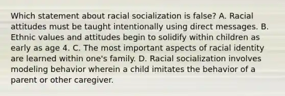 Which statement about racial socialization is false? A. Racial attitudes must be taught intentionally using direct messages. B. Ethnic values and attitudes begin to solidify within children as early as age 4. C. The most important aspects of racial identity are learned within one's family. D. Racial socialization involves modeling behavior wherein a child imitates the behavior of a parent or other caregiver.