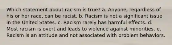 Which statement about racism is true? a. Anyone, regardless of his or her race, can be racist. b. Racism is not a significant issue in the United States. c. Racism rarely has harmful effects. d. Most racism is overt and leads to violence against minorities. e. Racism is an attitude and not associated with problem behaviors.