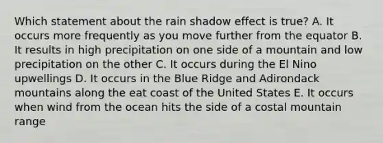 Which statement about the rain shadow effect is true? A. It occurs more frequently as you move further from the equator B. It results in high precipitation on one side of a mountain and low precipitation on the other C. It occurs during the El Nino upwellings D. It occurs in the Blue Ridge and Adirondack mountains along the eat coast of the United States E. It occurs when wind from the ocean hits the side of a costal mountain range