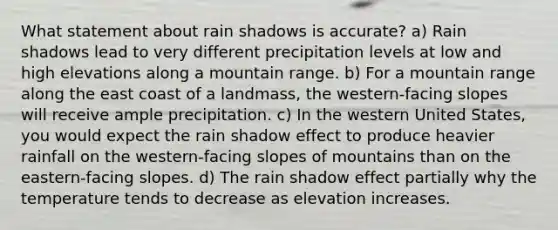 What statement about rain shadows is accurate? a) Rain shadows lead to very different precipitation levels at low and high elevations along a mountain range. b) For a mountain range along the east coast of a landmass, the western-facing slopes will receive ample precipitation. c) In the western United States, you would expect the rain shadow effect to produce heavier rainfall on the western-facing slopes of mountains than on the eastern-facing slopes. d) The rain shadow effect partially why the temperature tends to decrease as elevation increases.