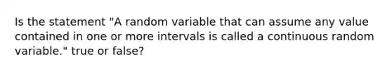 Is the statement "A random variable that can assume any value contained in one or more intervals is called a continuous random variable." true or false?