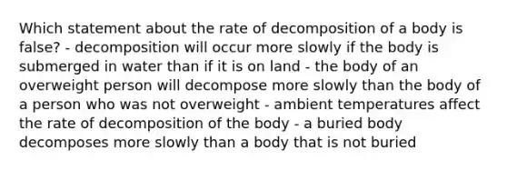 Which statement about the rate of decomposition of a body is false? - decomposition will occur more slowly if the body is submerged in water than if it is on land - the body of an overweight person will decompose more slowly than the body of a person who was not overweight - ambient temperatures affect the rate of decomposition of the body - a buried body decomposes more slowly than a body that is not buried