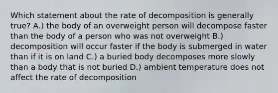 Which statement about the rate of decomposition is generally true? A.) the body of an overweight person will decompose faster than the body of a person who was not overweight B.) decomposition will occur faster if the body is submerged in water than if it is on land C.) a buried body decomposes more slowly than a body that is not buried D.) ambient temperature does not affect the rate of decomposition