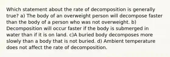 Which statement about the rate of decomposition is generally true? a) The body of an overweight person will decompose faster than the body of a person who was not overweight. b) Decomposition will occur faster if the body is submerged in water than if it is on land. c)A buried body decomposes more slowly than a body that is not buried. d) Ambient temperature does not affect the rate of decomposition.