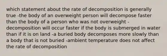 which statement about the rate of decomposition is generally true -the body of an overweight person will decompose faster than the body of a person who was not overweight -decomposition will occur faster if the body is submerged in water than if it is on land -a buried body decomposes more slowly than a body that is not buried -ambient temperature does not affect the rate of decomposition