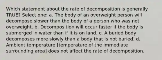 Which statement about the rate of decomposition is generally TRUE? Select one: a. The body of an overweight person will decompose slower than the body of a person who was not overweight. b. Decomposition will occur faster if the body is submerged in water than if it is on land. c. A buried body decomposes more slowly than a body that is not buried. d. Ambient temperature [temperature of the immediate surrounding area] does not affect the rate of decomposition.