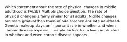 Which statement about the rate of physical changes in middle adulthood is FALSE? Multiple choice question. The rate of physical changes is fairly similar for all adults. Midlife changes are more gradual than those of adolescence and late adulthood. Genetic makeup plays an important role in whether and when chronic disease appears. Lifestyle factors have been implicated in whether and when chronic disease appears.