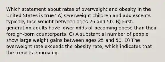 Which statement about rates of overweight and obesity in the United States is true? A) Overweight children and adolescents typically lose weight between ages 25 and 50. B) First-generation adults have lower odds of becoming obese than their foreign-born counterparts. C) A substantial number of people show large weight gains between ages 25 and 50. D) The overweight rate exceeds the obesity rate, which indicates that the trend is improving.