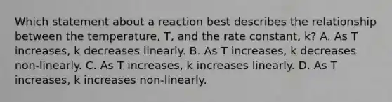 Which statement about a reaction best describes the relationship between the temperature, T, and the rate constant, k? A. As T increases, k decreases linearly. B. As T increases, k decreases non-linearly. C. As T increases, k increases linearly. D. As T increases, k increases non-linearly.