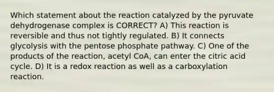 Which statement about the reaction catalyzed by the pyruvate dehydrogenase complex is CORRECT? A) This reaction is reversible and thus not tightly regulated. B) It connects glycolysis with the pentose phosphate pathway. C) One of the products of the reaction, acetyl CoA, can enter the citric acid cycle. D) It is a redox reaction as well as a carboxylation reaction.