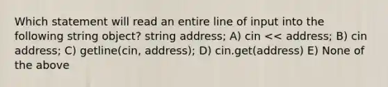 Which statement will read an entire line of input into the following string object? string address; A) cin << address; B) cin address; C) getline(cin, address); D) cin.get(address) E) None of the above