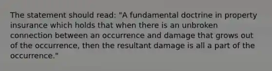 The statement should read: "A fundamental doctrine in property insurance which holds that when there is an unbroken connection between an occurrence and damage that grows out of the occurrence, then the resultant damage is all a part of the occurrence."