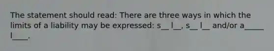 The statement should read: There are three ways in which the limits of a liability may be expressed: s__ l__, s__ l__ and/or a_____ l____.