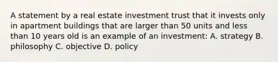 A statement by a real estate investment trust that it invests only in apartment buildings that are larger than 50 units and less than 10 years old is an example of an investment: A. strategy B. philosophy C. objective D. policy