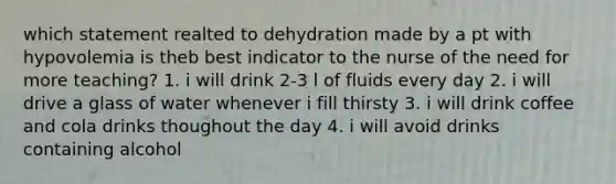 which statement realted to dehydration made by a pt with hypovolemia is theb best indicator to the nurse of the need for more teaching? 1. i will drink 2-3 l of fluids every day 2. i will drive a glass of water whenever i fill thirsty 3. i will drink coffee and cola drinks thoughout the day 4. i will avoid drinks containing alcohol