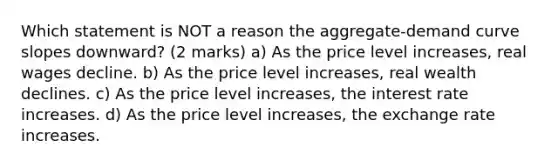 Which statement is NOT a reason the aggregate-demand curve slopes downward? (2 marks) a) As the price level increases, real wages decline. b) As the price level increases, real wealth declines. c) As the price level increases, the interest rate increases. d) As the price level increases, the exchange rate increases.