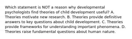 Which statement is NOT a reason why developmental psychologists find theories of child development useful? A. Theories motivate new research. B. Theories provide definitive answers to key questions about child development. C. Theories provide frameworks for understanding important phenomena. D. Theories raise fundamental questions about human nature.