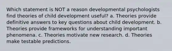 Which statement is NOT a reason developmental psychologists find theories of child development useful? a. Theories provide definitive answers to key questions about child development. b. Theories provide frameworks for understanding important phenomena. c. Theories motivate new research. d. Theories make testable predictions.