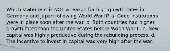 Which statement is NOT a reason for high growth rates in Germany and Japan following World War II? a. Good institutions were in place soon after the war. b. Both countries had higher growth rates than the United States before World War II. c. New capital was highly productive during the rebuilding process. d. The incentive to invest in capital was very high after the war.