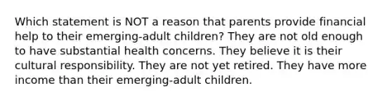 Which statement is NOT a reason that parents provide financial help to their emerging-adult children? They are not old enough to have substantial health concerns. They believe it is their cultural responsibility. They are not yet retired. They have more income than their emerging-adult children.