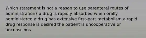 Which statement is not a reason to use parenteral routes of administration? a drug is rapidly absorbed when orally administered a drug has extensive first-part metabolism a rapid drug response is desired the patient is uncooperative or unconscious