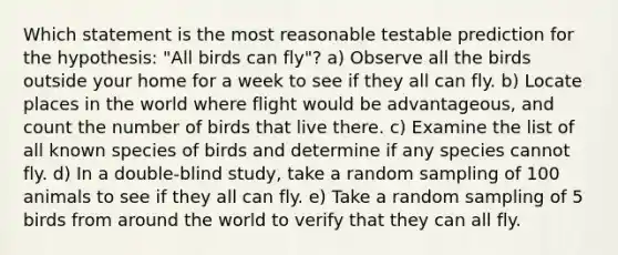 Which statement is the most reasonable testable prediction for the hypothesis: "All birds can fly"? a) Observe all the birds outside your home for a week to see if they all can fly. b) Locate places in the world where flight would be advantageous, and count the number of birds that live there. c) Examine the list of all known species of birds and determine if any species cannot fly. d) In a double-blind study, take a random sampling of 100 animals to see if they all can fly. e) Take a random sampling of 5 birds from around the world to verify that they can all fly.