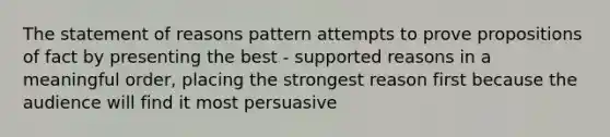 The statement of reasons pattern attempts to prove propositions of fact by presenting the best - supported reasons in a meaningful order, placing the strongest reason first because the audience will find it most persuasive