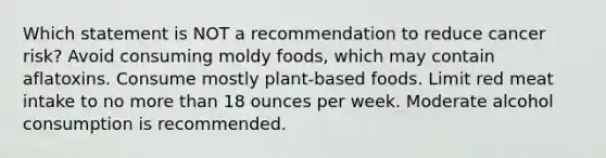 Which statement is NOT a recommendation to reduce cancer risk? Avoid consuming moldy foods, which may contain aflatoxins. Consume mostly plant-based foods. Limit red meat intake to no more than 18 ounces per week. Moderate alcohol consumption is recommended.