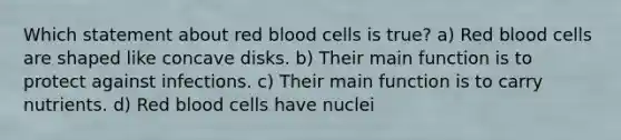 Which statement about red blood cells is true? a) Red blood cells are shaped like concave disks. b) Their main function is to protect against infections. c) Their main function is to carry nutrients. d) Red blood cells have nuclei