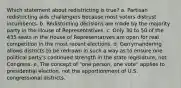 Which statement about redistricting is true? a. Partisan redistricting aids challengers because most voters distrust incumbents. b. Redistricting decisions are made by the majority party in the House of Representatives. c. Only 30 to 50 of the 435 seats in the House of Representatives are open for real competition in the most recent elections. d. Gerrymandering allows districts to be redrawn in such a way as to ensure one political party's continued strength in the state legislature, not Congress. e. The concept of "one person, one vote" applies to presidential election, not the apportionment of U.S. congressional districts.