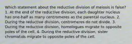 Which statement about the reductive division of meiosis is false? 1. At the end of the reductive division, each daughter nucleus has one-half as many centromeres as the parental nucleus. 2. During the reductive division, centromeres do not divide. 3. During the reductive division, homologues migrate to opposite poles of the cell. 4. During the reductive division, sister chromatids migrate to opposite poles of the cell.