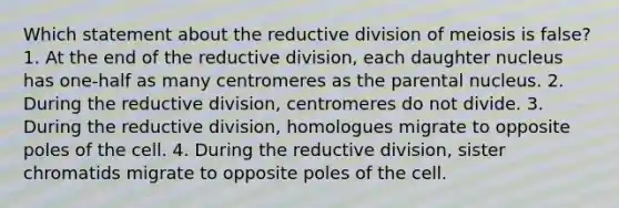 Which statement about the reductive division of meiosis is false? 1. At the end of the reductive division, each daughter nucleus has one-half as many centromeres as the parental nucleus. 2. During the reductive division, centromeres do not divide. 3. During the reductive division, homologues migrate to opposite poles of the cell. 4. During the reductive division, sister chromatids migrate to opposite poles of the cell.