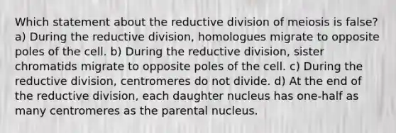 Which statement about the reductive division of meiosis is false? a) During the reductive division, homologues migrate to opposite poles of the cell. b) During the reductive division, sister chromatids migrate to opposite poles of the cell. c) During the reductive division, centromeres do not divide. d) At the end of the reductive division, each daughter nucleus has one-half as many centromeres as the parental nucleus.